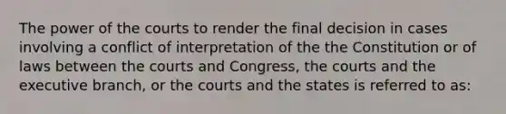 The power of the courts to render the final decision in cases involving a conflict of interpretation of the the Constitution or of laws between the courts and Congress, the courts and the executive branch, or the courts and the states is referred to as: