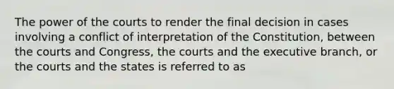 The power of the courts to render the final decision in cases involving a conflict of interpretation of the Constitution, between the courts and Congress, the courts and the executive branch, or the courts and the states is referred to as