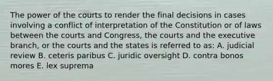 The power of the courts to render the final decisions in cases involving a conflict of interpretation of the Constitution or of laws between the courts and Congress, the courts and the executive branch, or the courts and the states is referred to as: A. judicial review B. ceteris paribus C. juridic oversight D. contra bonos mores E. lex suprema