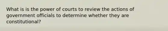 What is is the power of courts to review the actions of government officials to determine whether they are constitutional?