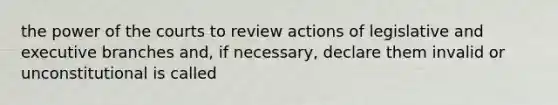 the power of the courts to review actions of legislative and executive branches and, if necessary, declare them invalid or unconstitutional is called