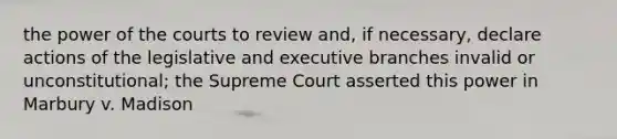 the power of the courts to review and, if necessary, declare actions of the legislative and executive branches invalid or unconstitutional; the Supreme Court asserted this power in Marbury v. Madison