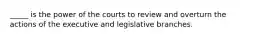 _____ is the power of the courts to review and overturn the actions of the executive and legislative branches.