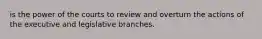 is the power of the courts to review and overturn the actions of the executive and legislative branches.