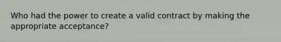 Who had the power to create a valid contract by making the appropriate acceptance?