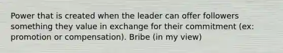 Power that is created when the leader can offer followers something they value in exchange for their commitment (ex: promotion or compensation). Bribe (in my view)