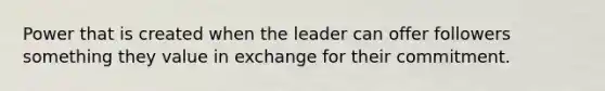 Power that is created when the leader can offer followers something they value in exchange for their commitment.