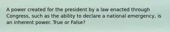 A power created for the president by a law enacted through Congress, such as the ability to declare a national emergency, is an inherent power. True or False?