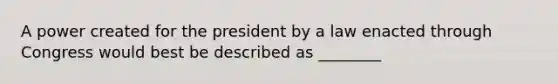 A power created for the president by a law enacted through Congress would best be described as ________