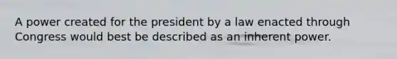 A power created for the president by a law enacted through Congress would best be described as an inherent power.
