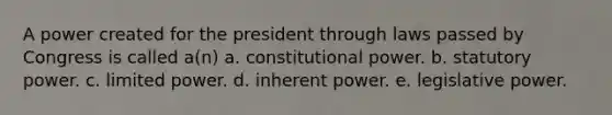 A power created for the president through laws passed by Congress is called a(n) a. constitutional power. b. statutory power. c. limited power. d. inherent power. e. legislative power.