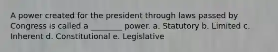 A power created for the president through laws passed by Congress is called a ________ power. a. Statutory b. Limited c. Inherent d. Constitutional e. Legislative