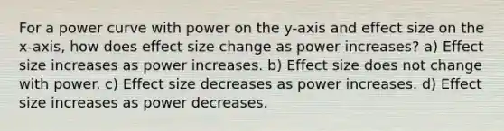 For a power curve with power on the y-axis and effect size on the x-axis, how does effect size change as power increases? a) Effect size increases as power increases. b) Effect size does not change with power. c) Effect size decreases as power increases. d) Effect size increases as power decreases.