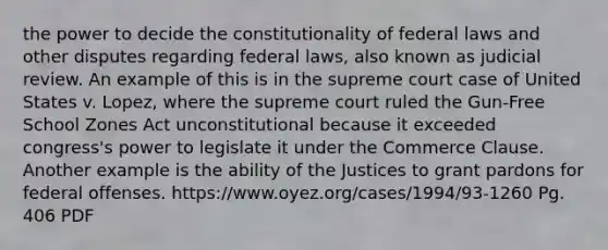 the power to decide the constitutionality of federal laws and other disputes regarding federal laws, also known as judicial review. An example of this is in the supreme court case of United States v. Lopez, where the supreme court ruled the Gun-Free School Zones Act unconstitutional because it exceeded congress's power to legislate it under the Commerce Clause. Another example is the ability of the Justices to grant pardons for federal offenses. https://www.oyez.org/cases/1994/93-1260 Pg. 406 PDF