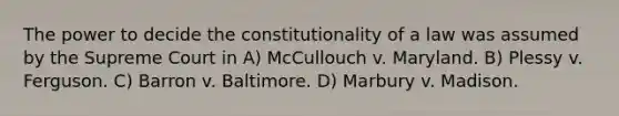 The power to decide the constitutionality of a law was assumed by the Supreme Court in A) McCullouch v. Maryland. B) Plessy v. Ferguson. C) Barron v. Baltimore. D) Marbury v. Madison.