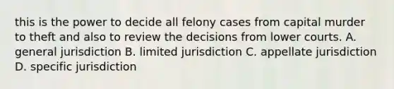 this is the power to decide all felony cases from capital murder to theft and also to review the decisions from lower courts. A. general jurisdiction B. limited jurisdiction C. appellate jurisdiction D. specific jurisdiction