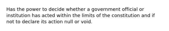 Has the power to decide whether a government official or institution has acted within the limits of the constitution and if not to declare its action null or void.