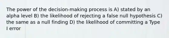 The power of the decision-making process is A) stated by an alpha level B) the likelihood of rejecting a false null hypothesis C) the same as a null finding D) the likelihood of committing a Type I error