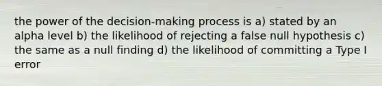 the power of the decision-making process is a) stated by an alpha level b) the likelihood of rejecting a false null hypothesis c) the same as a null finding d) the likelihood of committing a Type I error