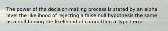 The power of the decision-making process is stated by an alpha level the likelihood of rejecting a false null hypothesis the same as a null finding the likelihood of committing a Type I error