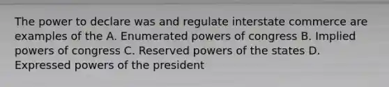 The power to declare was and regulate interstate commerce are examples of the A. Enumerated powers of congress B. Implied powers of congress C. Reserved powers of the states D. Expressed powers of the president