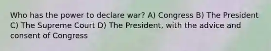 Who has the power to declare war? A) Congress B) The President C) The Supreme Court D) The President, with the advice and consent of Congress