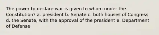 The power to declare war is given to whom under the Constitution? a. president b. Senate c. both houses of Congress d. the Senate, with the approval of the president e. Department of Defense