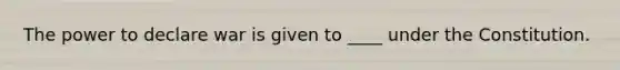The power to declare war is given to ____ under the Constitution.