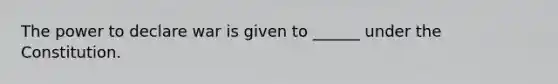The power to declare war is given to ______ under the Constitution.