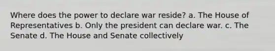 Where does the power to declare war reside? a. The House of Representatives b. Only the president can declare war. c. The Senate d. The House and Senate collectively