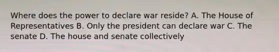 Where does the power to declare war reside? A. The House of Representatives B. Only the president can declare war C. The senate D. The house and senate collectively