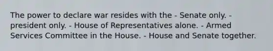 The power to declare war resides with the - Senate only. - president only. - House of Representatives alone. - Armed Services Committee in the House. - House and Senate together.