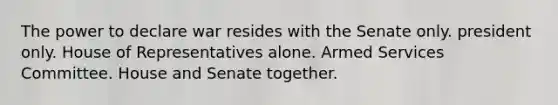 The power to declare war resides with the Senate only. president only. House of Representatives alone. Armed Services Committee. House and Senate together.