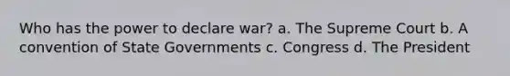 Who has the power to declare war? a. The Supreme Court b. A convention of State Governments c. Congress d. The President