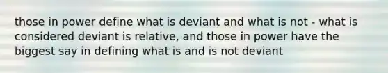 those in power define what is deviant and what is not - what is considered deviant is relative, and those in power have the biggest say in defining what is and is not deviant