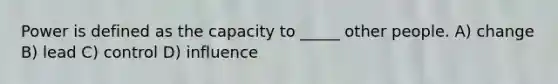 Power is defined as the capacity to _____ other people. A) change B) lead C) control D) influence