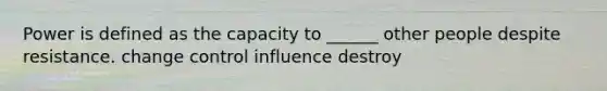 Power is defined as the capacity to ______ other people despite resistance. change control influence destroy