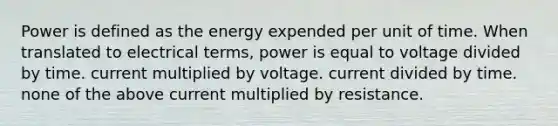 Power is defined as the energy expended per unit of time. When translated to electrical terms, power is equal to voltage divided by time. current multiplied by voltage. current divided by time. none of the above current multiplied by resistance.