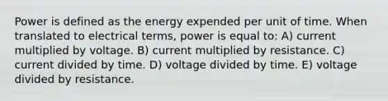 Power is defined as the energy expended per unit of time. When translated to electrical terms, power is equal to: A) current multiplied by voltage. B) current multiplied by resistance. C) current divided by time. D) voltage divided by time. E) voltage divided by resistance.