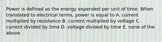 Power is defined as the energy expended per unit of time. When translated to electrical terms, power is equal to A. current multiplied by resistance B. current multiplied by voltage C. current divided by time D. voltage divided by time E. none of the above