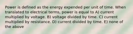 Power is defined as the energy expended per unit of time. When translated to electrical terms, power is equal to A) current multiplied by voltage. B) voltage divided by time. C) current multiplied by resistance. D) current divided by time. E) none of the above