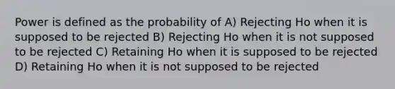 Power is defined as the probability of A) Rejecting Ho when it is supposed to be rejected B) Rejecting Ho when it is not supposed to be rejected C) Retaining Ho when it is supposed to be rejected D) Retaining Ho when it is not supposed to be rejected