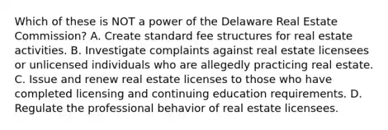 Which of these is NOT a power of the Delaware Real Estate Commission? A. Create standard fee structures for real estate activities. B. Investigate complaints against real estate licensees or unlicensed individuals who are allegedly practicing real estate. C. Issue and renew real estate licenses to those who have completed licensing and continuing education requirements. D. Regulate the professional behavior of real estate licensees.