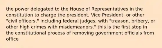 the power delegated to the House of Representatives in the constitution to charge the president, Vice President, or other "civil officers," including federal judges, with "treason, bribery, or other high crimes with misdemeanors." this is the first stop in the constitutional process of removing government officials from office