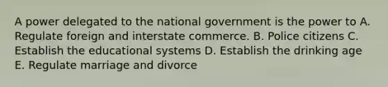 A power delegated to the national government is the power to A. Regulate foreign and interstate commerce. B. Police citizens C. Establish the educational systems D. Establish the drinking age E. Regulate marriage and divorce