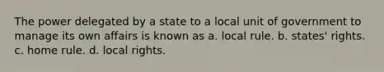 The power delegated by a state to a local unit of government to manage its own affairs is known as a. local rule. b. states' rights. c. home rule. d. local rights.