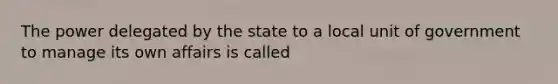 The power delegated by the state to a local unit of government to manage its own affairs is called