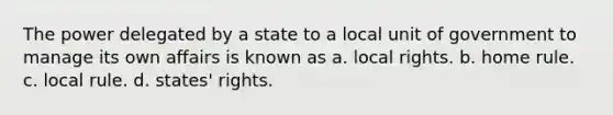 The power delegated by a state to a local unit of government to manage its own affairs is known as a. local rights. b. home rule. c. local rule. d. states' rights.