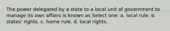 The power delegated by a state to a local unit of government to manage its own affairs is known as Select one: a. local rule. b. states' rights. c. home rule. d. local rights.