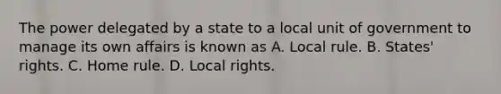 The power delegated by a state to a local unit of government to manage its own affairs is known as A. Local rule. B. States' rights. C. Home rule. D. Local rights.